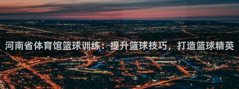 极悦平台的注册流程及注意事项：河南省体育馆篮球训练：