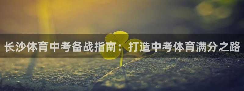 极悦平台官方网址查询：长沙体育中考备战指南：打造中考