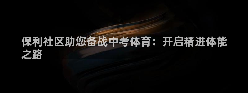 极悦官网首页登录入口网址：保利社区助您备战中考体育：开启精进