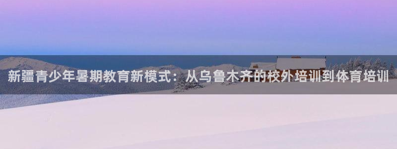 极悦平台注册失败如何解决问题：新疆青少年暑期教育新模式：从乌